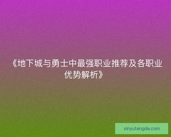 《地下城与勇士中最强职业推荐及各职业优势解析》 《地下城与勇士中最强职业推荐及各职业优势解析》