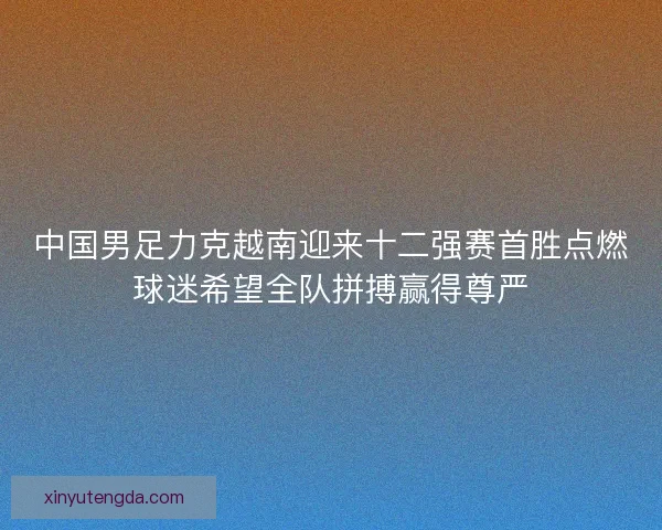 中国男足力克越南迎来十二强赛首胜点燃球迷希望全队拼搏赢得尊严