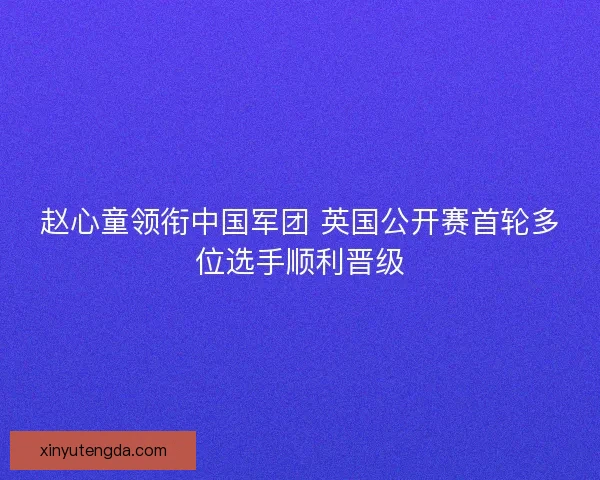 赵心童领衔中国军团 英国公开赛首轮多位选手顺利晋级