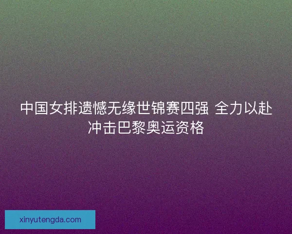 中国女排遗憾无缘世锦赛四强 全力以赴冲击巴黎奥运资格