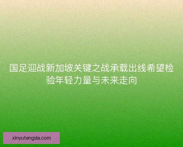 国足迎战新加坡关键之战承载出线希望检验年轻力量与未来走向