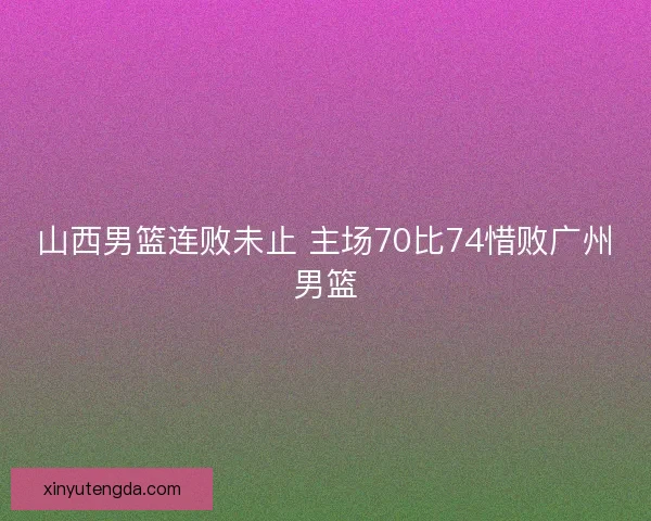 山西男篮连败未止 主场70比74惜败广州男篮 山西男篮连败未止 主场70比74惜败广州男篮