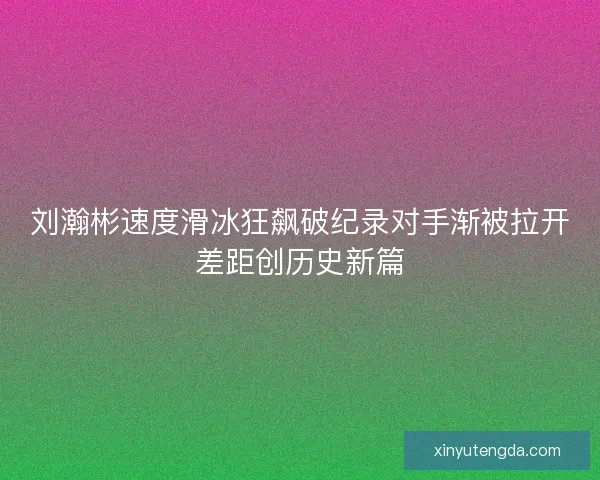 刘瀚彬速度滑冰狂飙破纪录对手渐被拉开差距创历史新篇