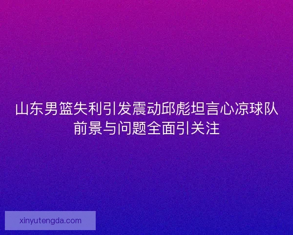 山东男篮失利引发震动邱彪坦言心凉球队前景与问题全面引关注