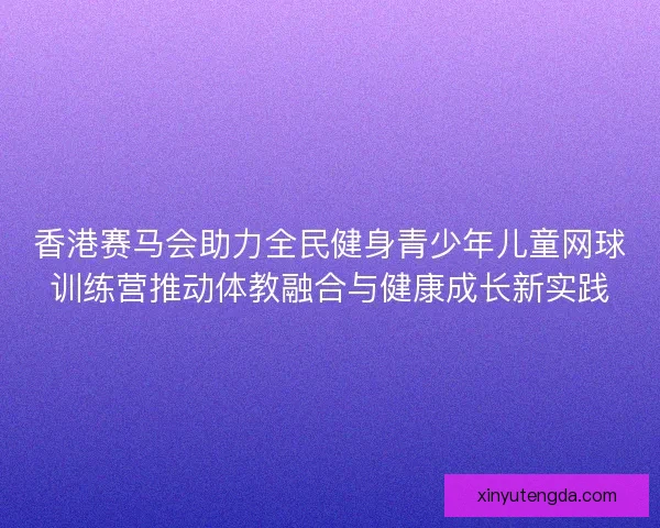 香港赛马会助力全民健身青少年儿童网球训练营推动体教融合与健康成长新实践