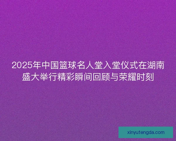 2025年中国篮球名人堂入堂仪式在湖南盛大举行精彩瞬间回顾与荣耀时刻 2025年中国篮球名人堂入堂仪式在湖南盛大举行精彩瞬间回顾与荣耀时刻