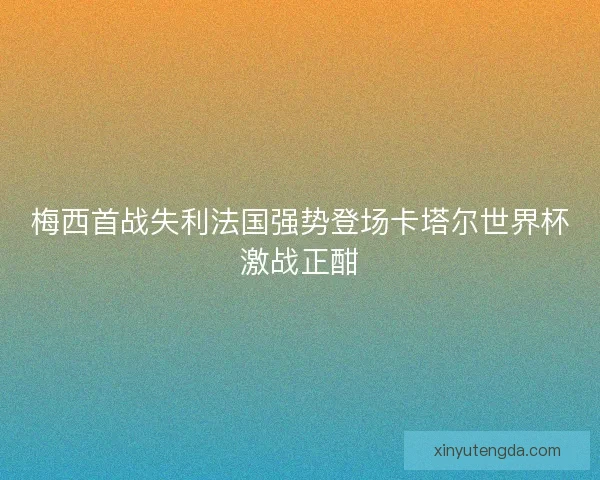 梅西首战失利法国强势登场卡塔尔世界杯激战正酣 梅西首战失利法国强势登场卡塔尔世界杯激战正酣