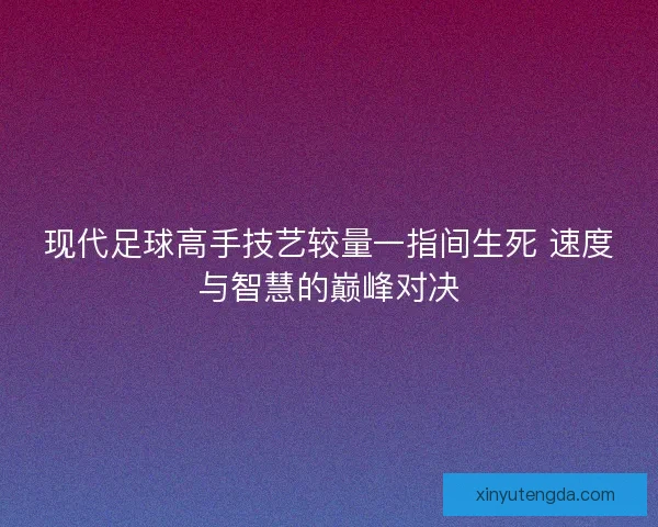 现代足球高手技艺较量一指间生死 速度与智慧的巅峰对决 现代足球高手技艺较量一指间生死 速度与智慧的巅峰对决