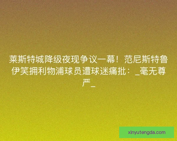 莱斯特城降级夜现争议一幕！范尼斯特鲁伊笑拥利物浦球员遭球迷痛批：_毫无尊严_