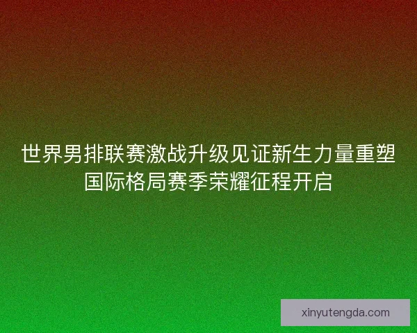 世界男排联赛激战升级见证新生力量重塑国际格局赛季荣耀征程开启