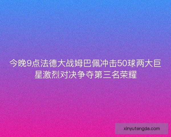 今晚9点法德大战姆巴佩冲击50球两大巨星激烈对决争夺第三名荣耀