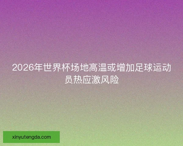2026年世界杯场地高温或增加足球运动员热应激风险 2026年世界杯场地高温或增加足球运动员热应激风险