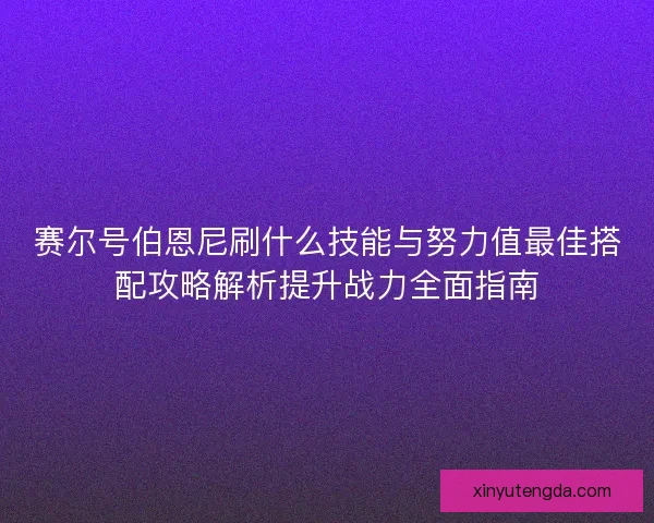 赛尔号伯恩尼刷什么技能与努力值最佳搭配攻略解析提升战力全面指南 赛尔号伯恩尼刷什么技能与努力值最佳搭配攻略解析提升战力全面指南