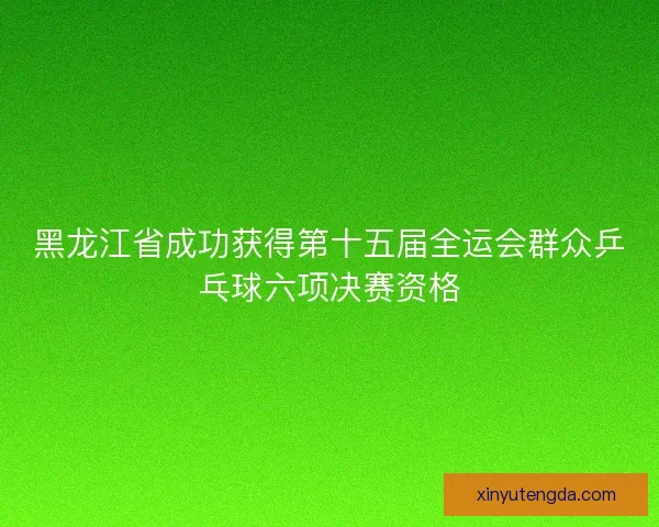 黑龙江省成功获得第十五届全运会群众乒乓球六项决赛资格 黑龙江省成功获得第十五届全运会群众乒乓球六项决赛资格