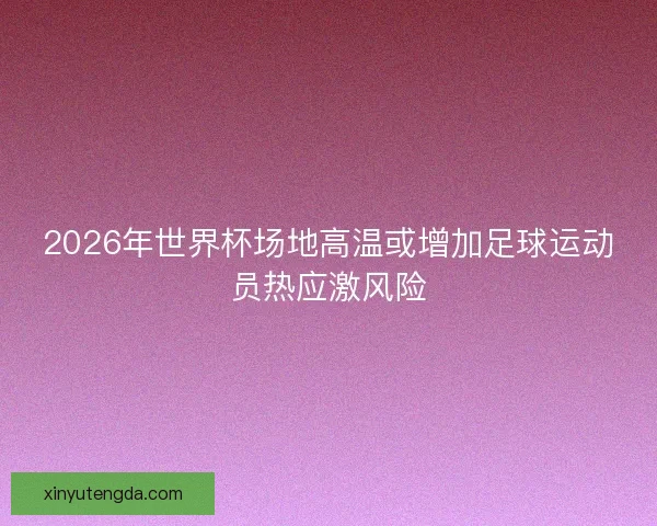 2026年世界杯场地高温或增加足球运动员热应激风险 2026年世界杯场地高温或增加足球运动员热应激风险