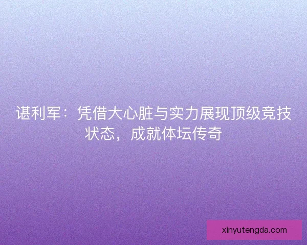 谌利军：凭借大心脏与实力展现顶级竞技状态，成就体坛传奇