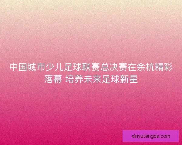 中国城市少儿足球联赛总决赛在余杭精彩落幕 培养未来足球新星 中国城市少儿足球联赛总决赛在余杭精彩落幕 培养未来足球新星