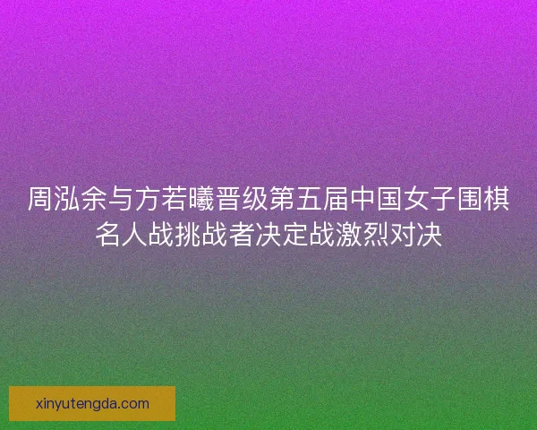 周泓余与方若曦晋级第五届中国女子围棋名人战挑战者决定战激烈对决