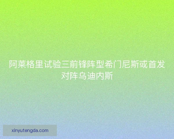 阿莱格里试验三前锋阵型希门尼斯或首发对阵乌迪内斯 阿莱格里试验三前锋阵型希门尼斯或首发对阵乌迪内斯
