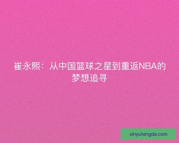 崔永熙:从中国篮球之星到重返NBA的梦想追寻 崔永熙:从中国篮球之星到重返NBA的梦想追寻